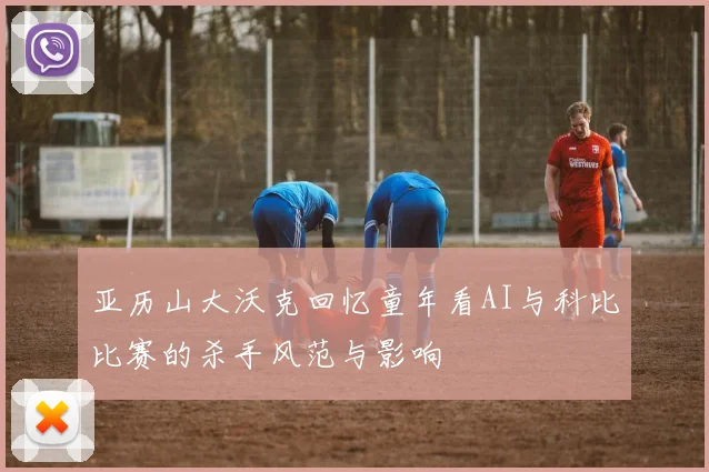 亚历山大沃克回忆童年看AI与科比比赛的杀手风范与影响