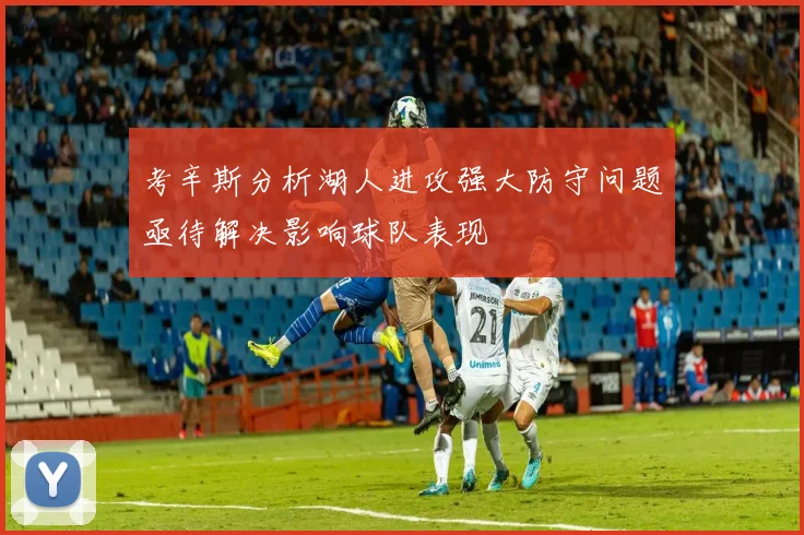 考辛斯分析湖人进攻强大防守问题亟待解决影响球队表现
