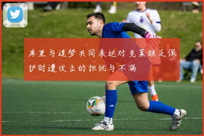 库里与追梦共同表达对克莱缺乏保护时遭攻击的担忧与不满