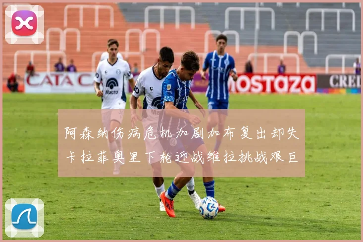 阿森纳伤病危机加剧加布复出却失卡拉菲奥里下轮迎战维拉挑战艰巨