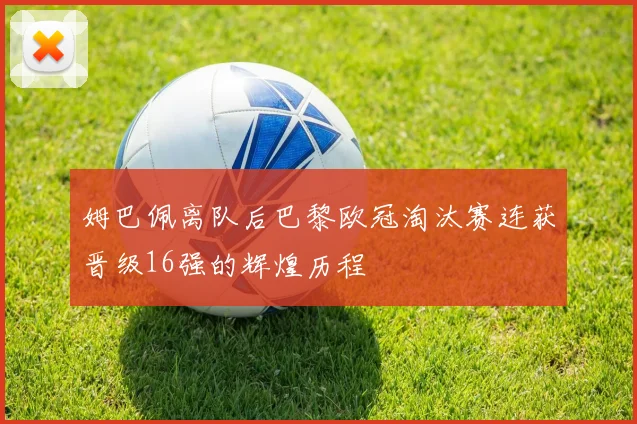 姆巴佩离队后巴黎欧冠淘汰赛连获晋级16强的辉煌历程
