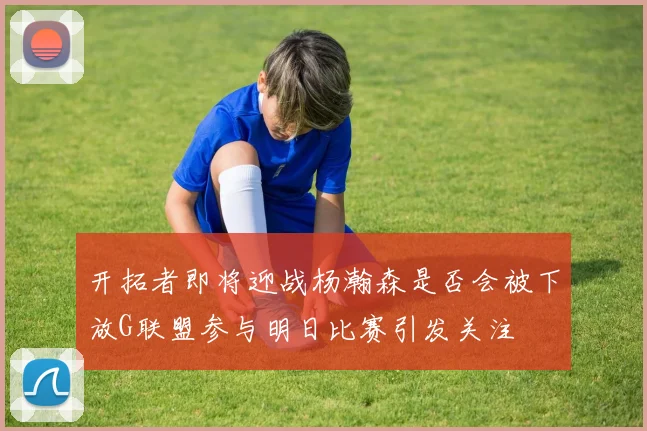 开拓者即将迎战杨瀚森是否会被下放G联盟参与明日比赛引发关注