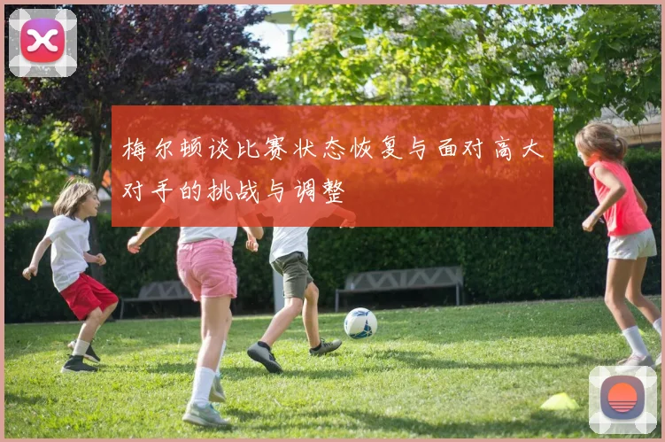 梅尔顿谈比赛状态恢复与面对高大对手的挑战与调整