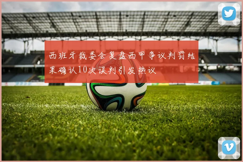 西班牙裁委会复盘西甲争议判罚结果确认10次误判引发热议