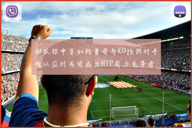甜瓜称申京如约基奇与KD挡拆对手难以应对或将成为MVP有力竞争者
