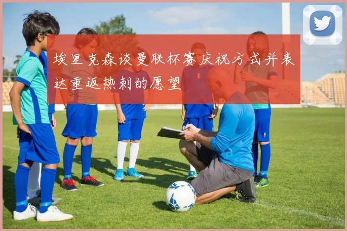埃里克森谈曼联杯赛庆祝方式并表达重返热刺的愿望