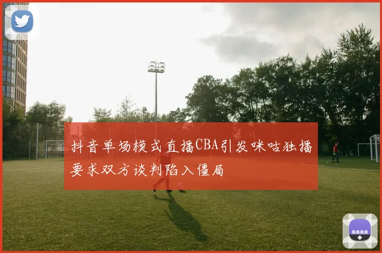 抖音单场模式直播CBA引发咪咕独播要求双方谈判陷入僵局