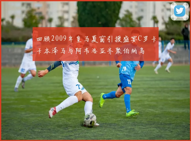 回顾2009年皇马夏窗引援盛宴C罗卡卡本泽马与阿韦洛亚齐聚伯纳乌