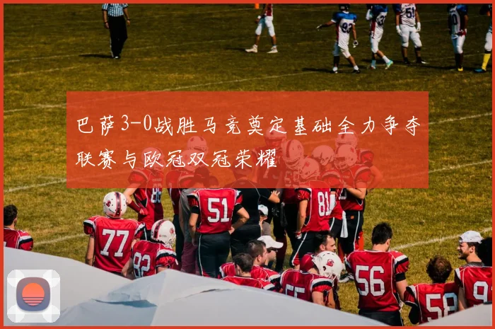 巴萨3-0战胜马竞奠定基础全力争夺联赛与欧冠双冠荣耀