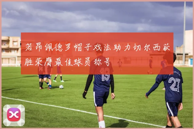 若昂佩德罗帽子戏法助力切尔西获胜荣膺最佳球员称号