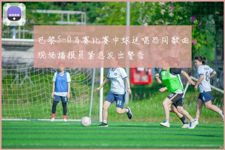 巴黎5-0马赛比赛中球迷唱恐同歌曲现场播报员紧急发出警告