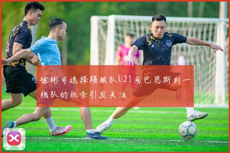 徐彬可选择踢狼队U21或巴恩斯利一线队的机会引发关注