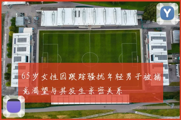 65岁女性因跟踪骚扰年轻男子被捕竟渴望与其发生亲密关系