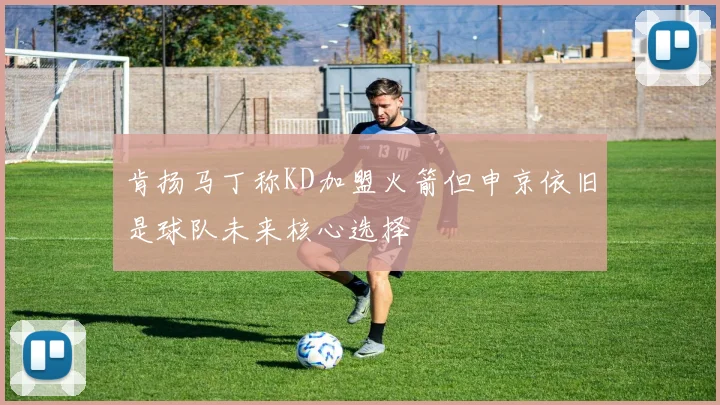 肯扬马丁称KD加盟火箭但申京依旧是球队未来核心选择