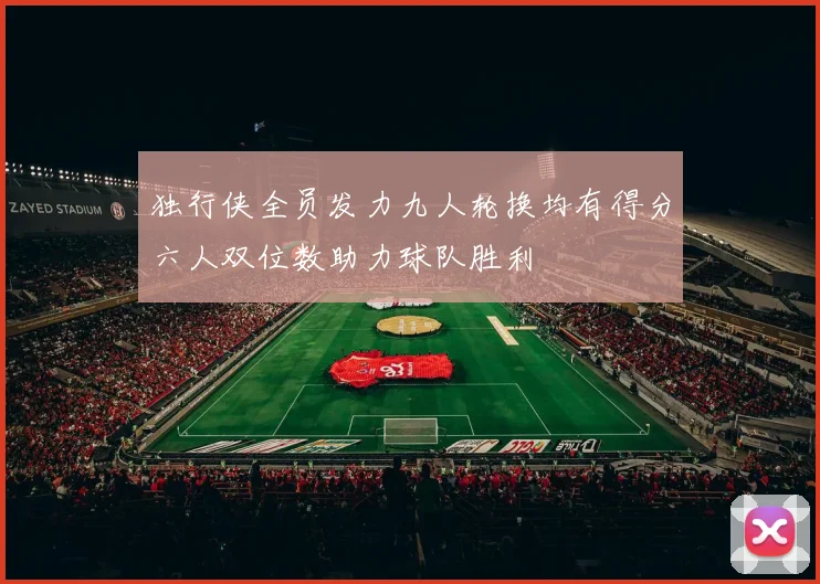 独行侠全员发力九人轮换均有得分六人双位数助力球队胜利