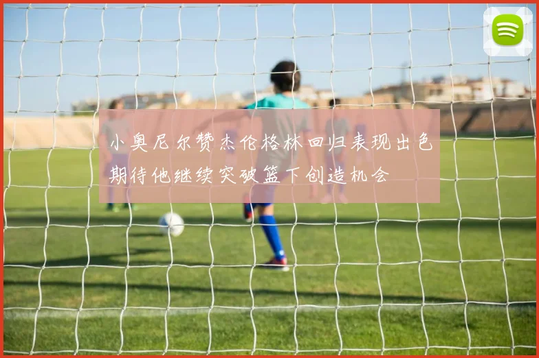 小奥尼尔赞杰伦格林回归表现出色期待他继续突破篮下创造机会
