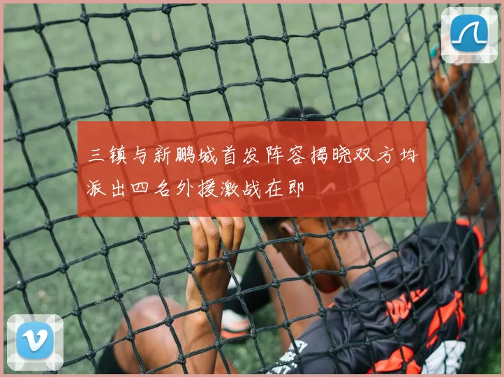 三镇与新鹏城首发阵容揭晓双方均派出四名外援激战在即