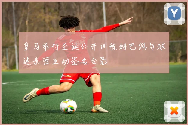 皇马举行圣诞公开训练姆巴佩与球迷亲密互动签名合影