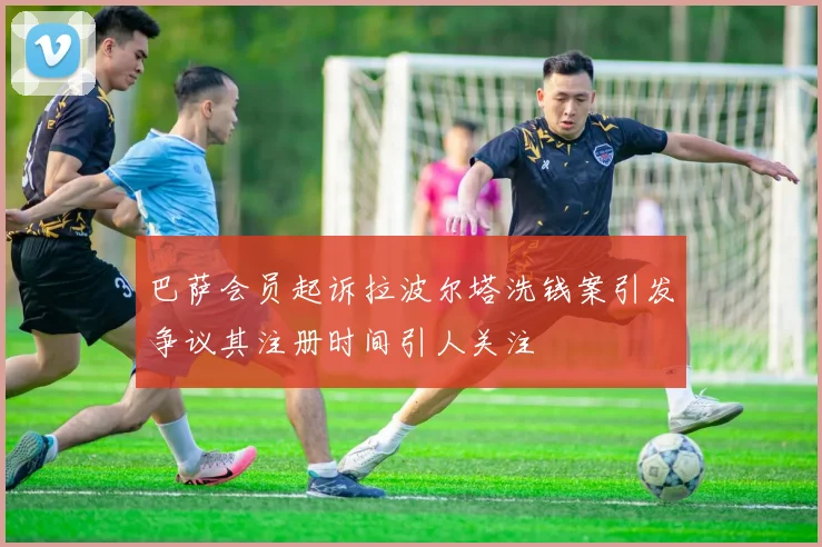 巴萨会员起诉拉波尔塔洗钱案引发争议其注册时间引人关注