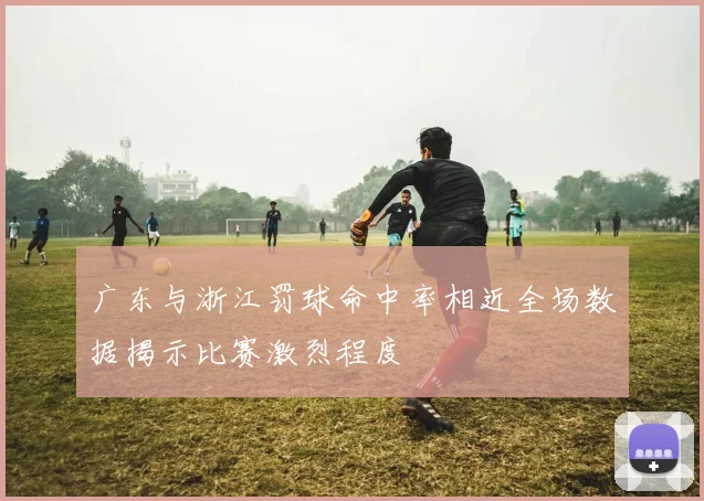 广东与浙江罚球命中率相近全场数据揭示比赛激烈程度