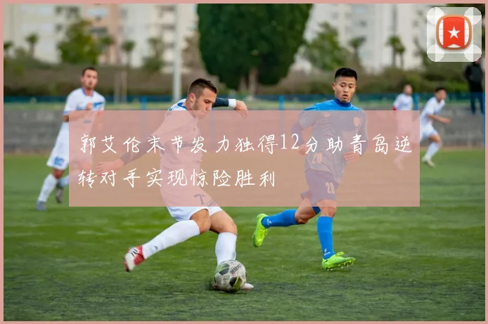郭艾伦末节发力独得12分助青岛逆转对手实现惊险胜利
