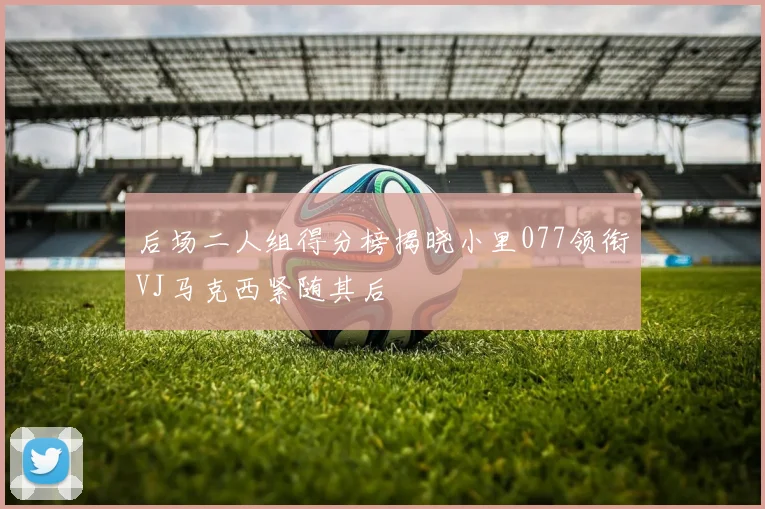 后场二人组得分榜揭晓小里077领衔VJ马克西紧随其后