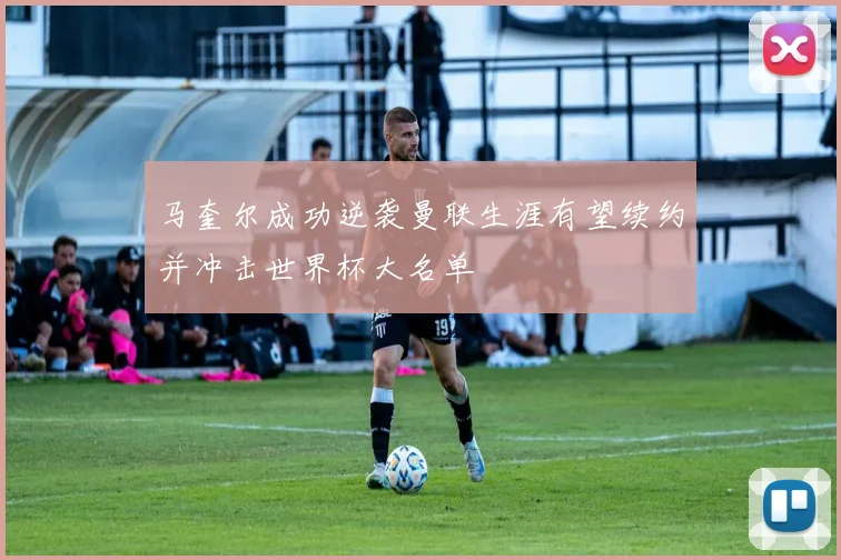 马奎尔成功逆袭曼联生涯有望续约并冲击世界杯大名单