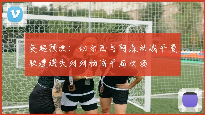 英超预测：切尔西与阿森纳战平曼联遭遇失利利物浦平局收场