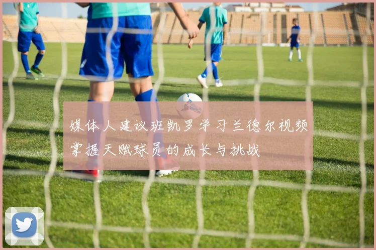 媒体人建议班凯罗学习兰德尔视频掌握天赋球员的成长与挑战