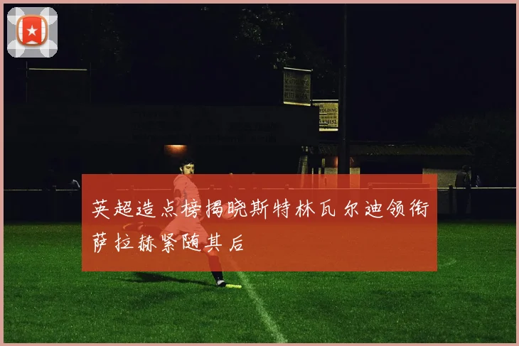 英超造点榜揭晓斯特林瓦尔迪领衔萨拉赫紧随其后