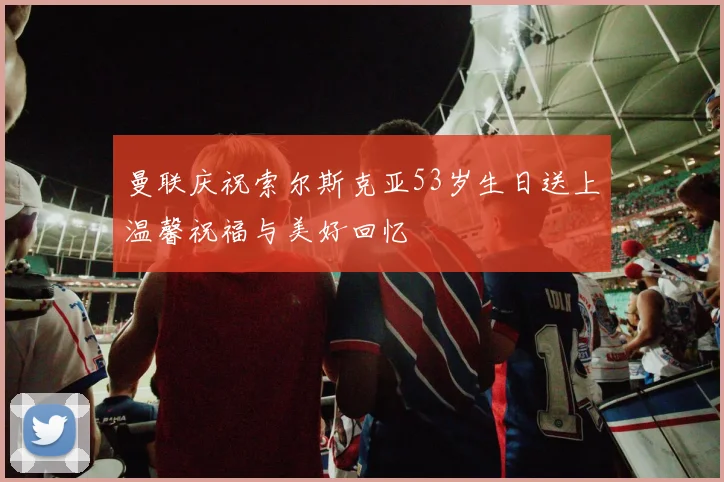 曼联庆祝索尔斯克亚53岁生日送上温馨祝福与美好回忆