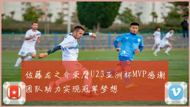 佐藤龙之介荣膺U23亚洲杯MVP感谢团队助力实现冠军梦想