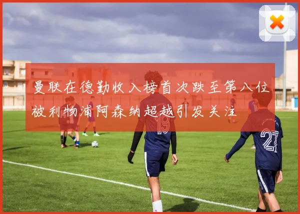 曼联在德勤收入榜首次跌至第八位被利物浦阿森纳超越引发关注