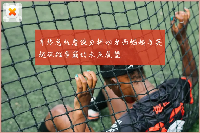 年终总结詹俊分析切尔西崛起与英超双雄争霸的未来展望