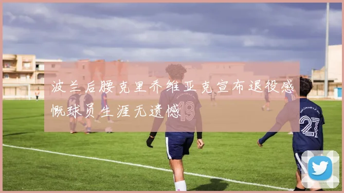 波兰后腰克里乔维亚克宣布退役感慨球员生涯无遗憾