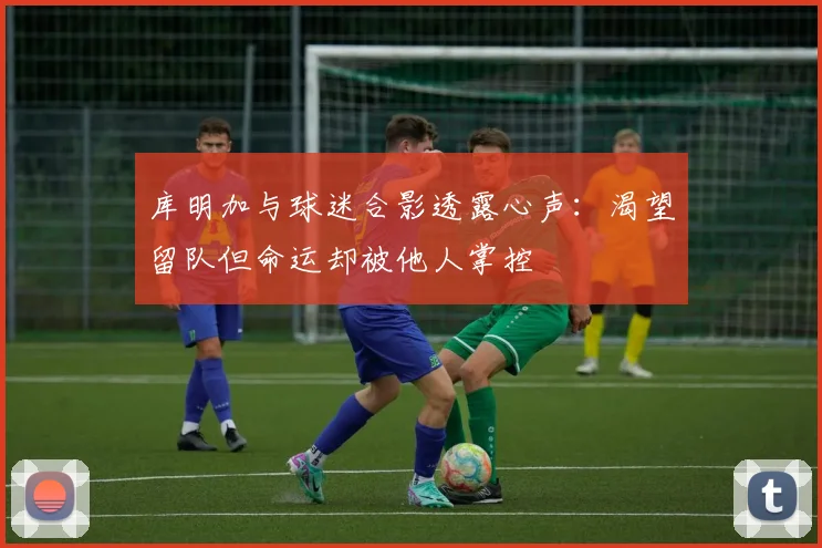 库明加与球迷合影透露心声：渴望留队但命运却被他人掌控