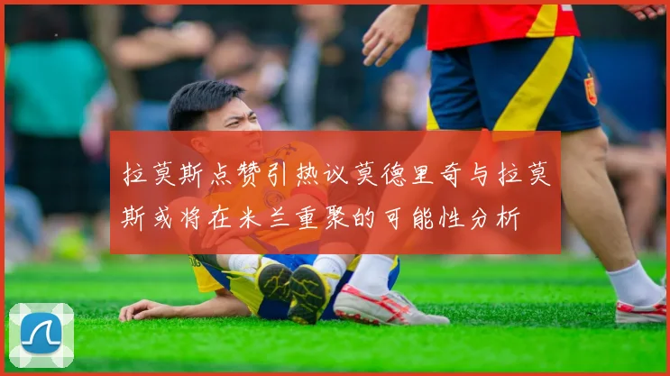 拉莫斯点赞引热议莫德里奇与拉莫斯或将在米兰重聚的可能性分析