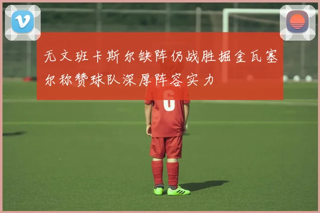 无文班卡斯尔缺阵仍战胜掘金瓦塞尔称赞球队深厚阵容实力