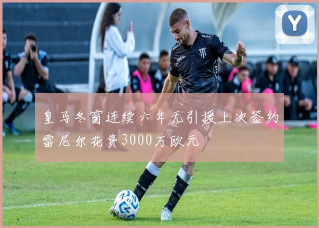 皇马冬窗连续六年无引援上次签约雷尼尔花费3000万欧元