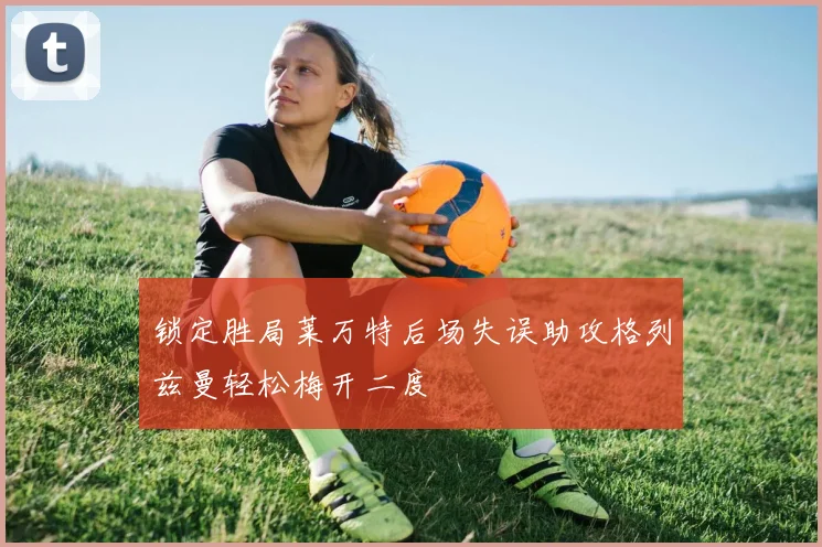 锁定胜局莱万特后场失误助攻格列兹曼轻松梅开二度
