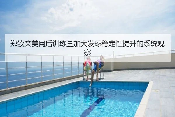 郑钦文美网后训练量加大发球稳定性提升的系统观察（xingkong）